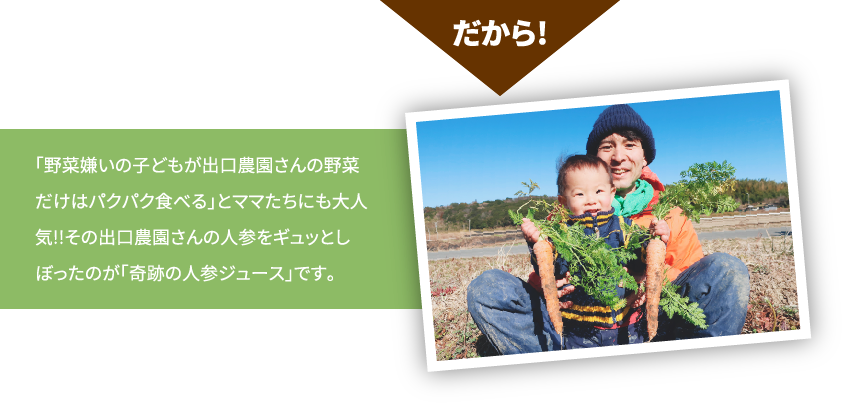 だから！「野菜嫌いの子どもが出口農園さんの野菜だけはパクパク食べる」とママたちにも大人気!!その出口農園さんの人参をギュッとしぼったのが「奇跡の人参ジュース」です。