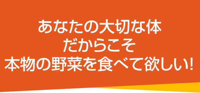 あなたの大切な体だからこそ本物の野菜を食べて欲しい！
